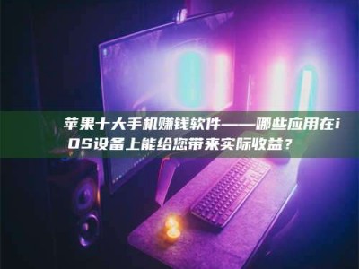 醴陵📚 苹果十大手机赚钱软件——哪些应用在iOS设备上能给您带来实际收益？