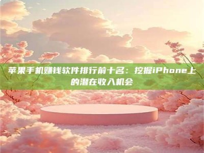 醴陵苹果手机赚钱软件排行前十名：挖掘iPhone上的潜在收入机会