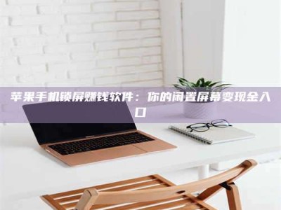 醴陵苹果手机锁屏赚钱软件：你的闲置屏幕变现金入口