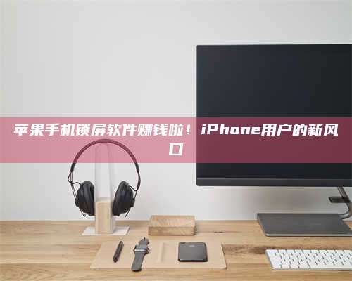 醴陵苹果手机锁屏软件赚钱啦!iPhone用户的新风口 第1张 醴陵苹果手机锁屏软件赚钱啦!iPhone用户的新风口 第1张